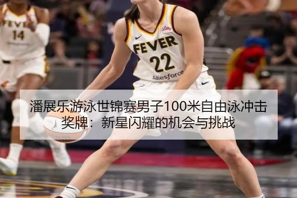 潘展乐游泳世锦赛男子100米自由泳冲击奖牌：新星闪耀的机会与挑战