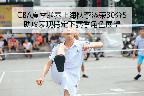 CBA夏季联赛上海队李添荣30分5助攻表现稳定下赛季角色展望