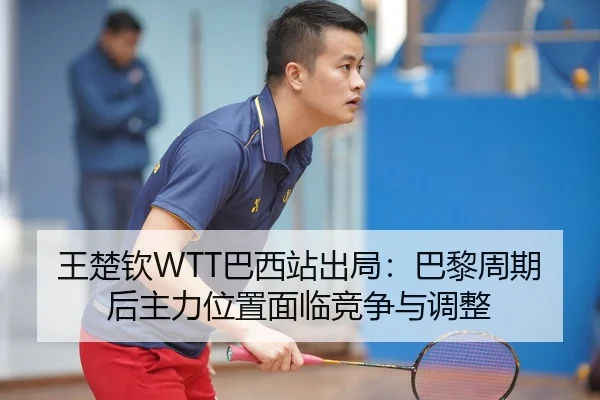 王楚钦WTT巴西站出局：巴黎周期后主力位置面临竞争与调整